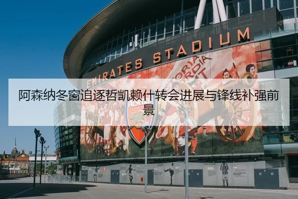 阿森纳冬窗追逐哲凯赖什转会进展与锋线补强前景