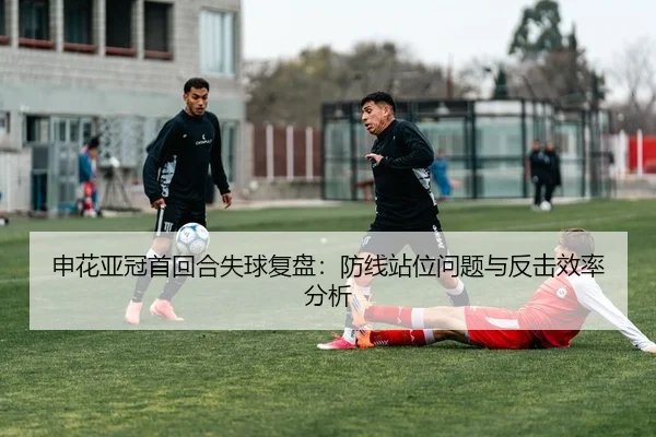 申花亚冠首回合失球复盘：防线站位问题与反击效率分析