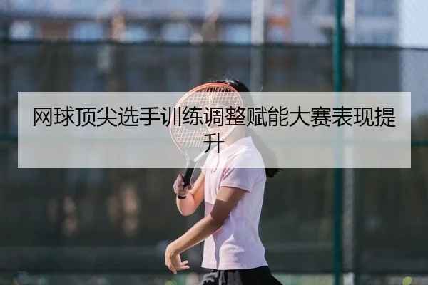 网球顶尖选手训练调整赋能大赛表现提升