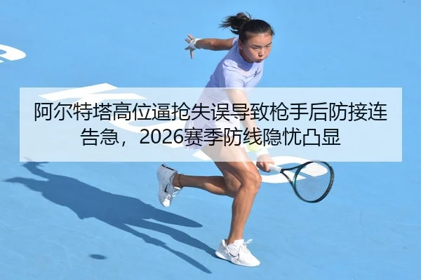 阿尔特塔高位逼抢失误导致枪手后防接连告急，2026赛季防线隐忧凸显